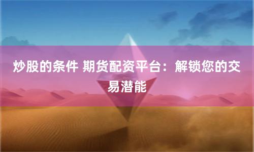 炒股的條件 期貨配資平臺：解鎖您的交易潛能