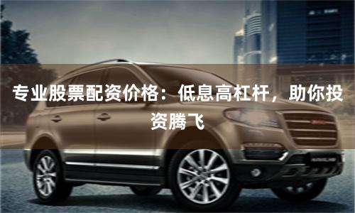 專業股票配資價格：低息高杠桿，助你投資騰飛